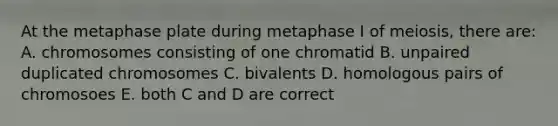 At the metaphase plate during metaphase I of meiosis, there are: A. chromosomes consisting of one chromatid B. unpaired duplicated chromosomes C. bivalents D. homologous pairs of chromosoes E. both C and D are correct