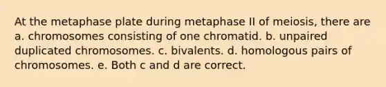 At the metaphase plate during metaphase II of meiosis, there are a. chromosomes consisting of one chromatid. b. unpaired duplicated chromosomes. c. bivalents. d. homologous pairs of chromosomes. e. Both c and d are correct.