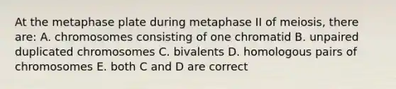 At the metaphase plate during metaphase II of meiosis, there are: A. chromosomes consisting of one chromatid B. unpaired duplicated chromosomes C. bivalents D. homologous pairs of chromosomes E. both C and D are correct