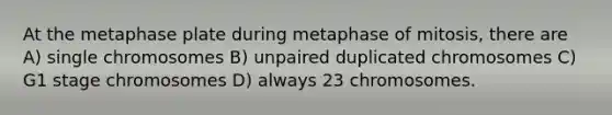 At the metaphase plate during metaphase of mitosis, there are A) single chromosomes B) unpaired duplicated chromosomes C) G1 stage chromosomes D) always 23 chromosomes.