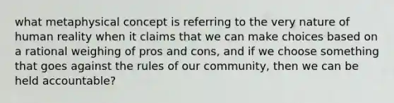 what metaphysical concept is referring to the very nature of human reality when it claims that we can make choices based on a rational weighing of pros and cons, and if we choose something that goes against the rules of our community, then we can be held accountable?