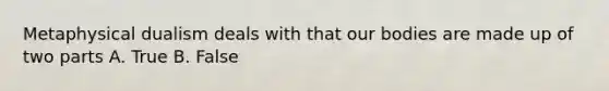 Metaphysical dualism deals with that our bodies are made up of two parts A. True B. False