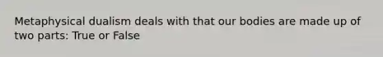 Metaphysical dualism deals with that our bodies are made up of two parts: True or False