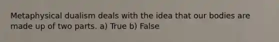 Metaphysical dualism deals with the idea that our bodies are made up of two parts. a) True b) False