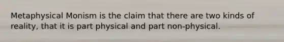 Metaphysical Monism is the claim that there are two kinds of reality, that it is part physical and part non-physical.