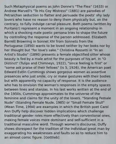 Such Metaphysical poems as John Donne's "The Flea" (1633) or Andrew Marvell's "To His Coy Mistress" (1681) are parodies of Petrarchan seduction to flatter and persuade the poets' shy lady lovers who have no reason to deny them physically but, on the contrary, to fully indulge carnal pleasure. Both poems (written by Puritans!) represent a moment in an ongoing relationship in which a shocking male poetic persona tries to shape the future by controlling the response of the person addressed. Elizabeth Barrett Browning in Sonnet XIV from Sonnets from the Portuguese (1850) wants to be loved neither by her looks nor by her thought but "for love's sake." Christina Rossetti in "In an Artist's Studio" (1890) presents a female objectified sitter whose beauty is fed by a male artist for the purposes of his art. In "O Distinct" (Tulips and Chimneys, 1922), "since feeling is first" or "some ask praise of their fellows" (is 5, 1926), the American poet Edward Estlin Cummings shows gorgeous women as assertive presences who just smile, cry or make gestures with their bodies but with apparently no capacity of response. It is the audience who has to envision the woman's responses in the empty spaces between lines and stanzas. In his last works written at the end of the 1950s, Cummings approximates to the universe of the feminine and claims for the unity of the lovers. "Standing Female Nude" (Standing Female Nude, 1985) or "Small Female Skull" (Mean Time, 1994) are examples in which the British poet Carol Ann Duffy help discover hidden implications which challenge traditional gender roles more effectively than conventional ones, making female voices more dominant and self-sufficient in a traditional masculine word. Through women's discourse, Duffy shows disrespect for the tradition of the individual great man by exaggerating his weaknesses and faults so as to reduce him to an almost comic figure. [Gottlieb]