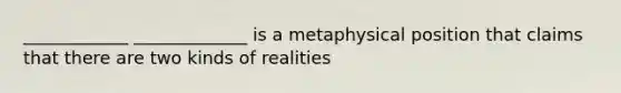 ____________ _____________ is a metaphysical position that claims that there are two kinds of realities