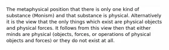 The metaphysical position that there is only one kind of substance (Monism) and that substance is physical. Alternatively it is the view that the only things which exist are physical objects and physical forces. It follows from this view then that either minds are physical (objects, forces, or operations of physical objects and forces) or they do not exist at all.