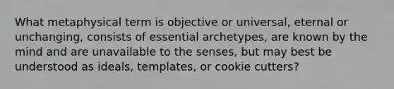 What metaphysical term is objective or universal, eternal or unchanging, consists of essential archetypes, are known by the mind and are unavailable to the senses, but may best be understood as ideals, templates, or cookie cutters?