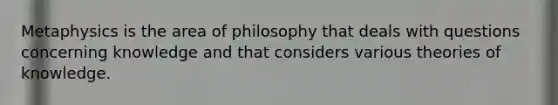 Metaphysics is the area of philosophy that deals with questions concerning knowledge and that considers various theories of knowledge.