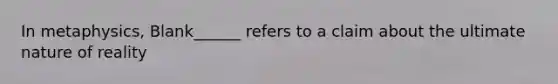 In metaphysics, Blank______ refers to a claim about the ultimate nature of reality