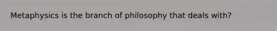 Metaphysics is the branch of philosophy that deals with?