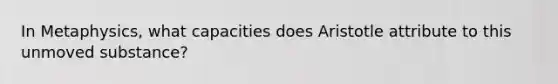 In Metaphysics, what capacities does Aristotle attribute to this unmoved substance?