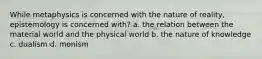 While metaphysics is concerned with the nature of reality, epistemology is concerned with? a. the relation between the material world and the physical world b. the nature of knowledge c. dualism d. monism