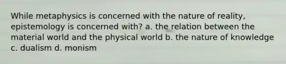 While metaphysics is concerned with the nature of reality, epistemology is concerned with? a. the relation between the material world and the physical world b. the nature of knowledge c. dualism d. monism