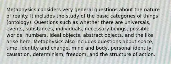 Metaphysics considers very general questions about the nature of reality. It includes the study of the basic categories of things (ontology). Questions such as whether there are universals, events, substances, individuals, necessary beings, possible worlds, numbers, ideal objects, abstract objects, and the like arise here. Metaphysics also includes questions about space, time, identity and change, mind and body, personal identity, causation, determinism, freedom, and the structure of action.