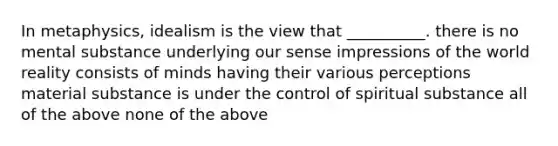 In metaphysics, idealism is the view that __________. there is no mental substance underlying our sense impressions of the world reality consists of minds having their various perceptions material substance is under the control of spiritual substance all of the above none of the above