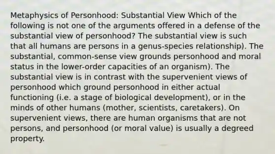 Metaphysics of Personhood: Substantial View Which of the following is not one of the arguments offered in a defense of the substantial view of personhood? The substantial view is such that all humans are persons in a genus-species relationship). The substantial, common-sense view grounds personhood and moral status in the lower-order capacities of an organism). The substantial view is in contrast with the supervenient views of personhood which ground personhood in either actual functioning (i.e. a stage of biological development), or in the minds of other humans (mother, scientists, caretakers). On supervenient views, there are human organisms that are not persons, and personhood (or moral value) is usually a degreed property.