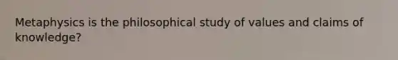 Metaphysics is the philosophical study of values and claims of knowledge?