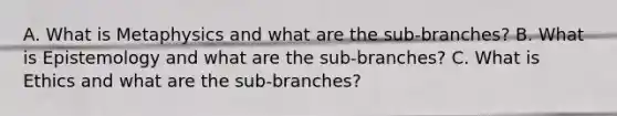 A. What is Metaphysics and what are the sub-branches? B. What is Epistemology and what are the sub-branches? C. What is Ethics and what are the sub-branches?