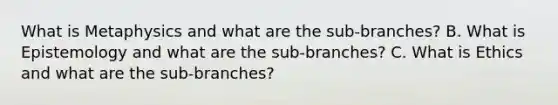 What is Metaphysics and what are the sub-branches? B. What is Epistemology and what are the sub-branches? C. What is Ethics and what are the sub-branches?