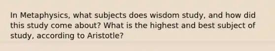 In Metaphysics, what subjects does wisdom study, and how did this study come about? What is the highest and best subject of study, according to Aristotle?