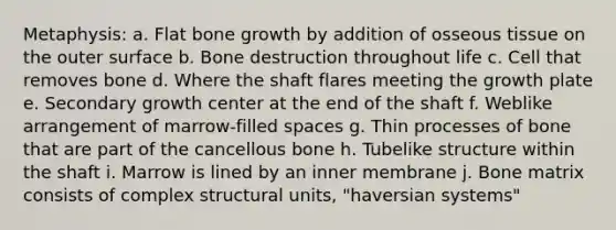 Metaphysis: a. Flat <a href='https://www.questionai.com/knowledge/ki4t7AlC39-bone-growth' class='anchor-knowledge'>bone growth</a> by addition of osseous tissue on the outer surface b. Bone destruction throughout life c. Cell that removes bone d. Where the shaft flares meeting the growth plate e. Secondary growth center at the end of the shaft f. Weblike arrangement of marrow-filled spaces g. Thin processes of bone that are part of the cancellous bone h. Tubelike structure within the shaft i. Marrow is lined by an inner membrane j. Bone matrix consists of complex structural units, "haversian systems"