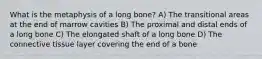 What is the metaphysis of a long bone? A) The transitional areas at the end of marrow cavities B) The proximal and distal ends of a long bone C) The elongated shaft of a long bone D) The connective tissue layer covering the end of a bone