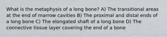 What is the metaphysis of a long bone? A) The transitional areas at the end of marrow cavities B) The proximal and distal ends of a long bone C) The elongated shaft of a long bone D) The connective tissue layer covering the end of a bone