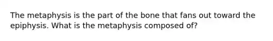 The metaphysis is the part of the bone that fans out toward the epiphysis. What is the metaphysis composed of?