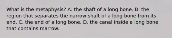 What is the metaphysis? A. the shaft of a long bone. B. the region that separates the narrow shaft of a long bone from its end. C. the end of a long bone. D. the canal inside a long bone that contains marrow.