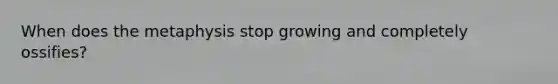 When does the metaphysis stop growing and completely ossifies?