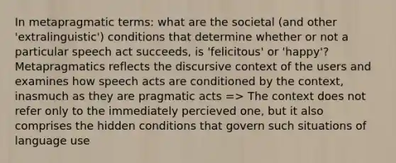 In metapragmatic terms: what are the societal (and other 'extralinguistic') conditions that determine whether or not a particular speech act succeeds, is 'felicitous' or 'happy'? Metapragmatics reflects the discursive context of the users and examines how speech acts are conditioned by the context, inasmuch as they are pragmatic acts => The context does not refer only to the immediately percieved one, but it also comprises the hidden conditions that govern such situations of language use