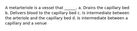 A metarteriole is a vessel that ______. a. Drains the capillary bed b. Delivers blood to the capillary bed c. Is intermediate between the arteriole and the capillary bed d. Is intermediate between a capillary and a venue