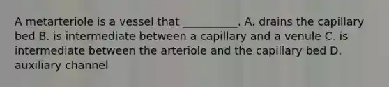 A metarteriole is a vessel that __________. A. drains the capillary bed B. is intermediate between a capillary and a venule C. is intermediate between the arteriole and the capillary bed D. auxiliary channel