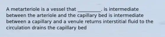 A metarteriole is a vessel that __________. is intermediate between the arteriole and the capillary bed is intermediate between a capillary and a venule returns interstitial fluid to the circulation drains the capillary bed