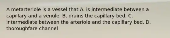 A metarteriole is a vessel that A. is intermediate between a capillary and a venule. B. drains the capillary bed. C. intermediate between the arteriole and the capillary bed. D. thoroughfare channel