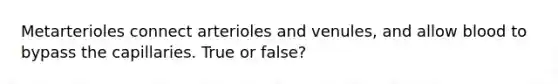 Metarterioles connect arterioles and venules, and allow blood to bypass the capillaries. True or false?