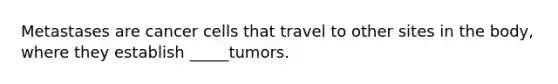 Metastases are cancer cells that travel to other sites in the body, where they establish _____tumors.