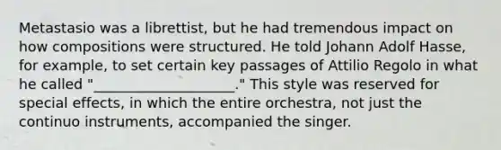 Metastasio was a librettist, but he had tremendous impact on how compositions were structured. He told Johann Adolf Hasse, for example, to set certain key passages of Attilio Regolo in what he called "____________________." This style was reserved for special effects, in which the entire orchestra, not just the continuo instruments, accompanied the singer.