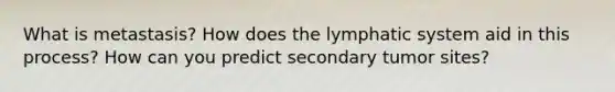 What is metastasis? How does the lymphatic system aid in this process? How can you predict secondary tumor sites?