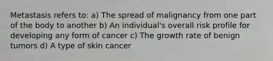 Metastasis refers to: a) The spread of malignancy from one part of the body to another b) An individual's overall risk profile for developing any form of cancer c) The growth rate of benign tumors d) A type of skin cancer