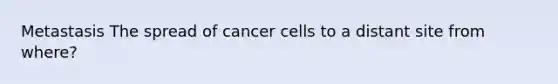 Metastasis The spread of cancer cells to a distant site from where?