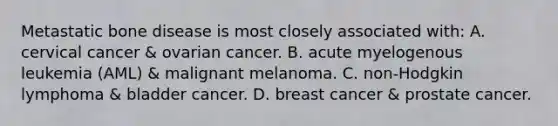 Metastatic bone disease is most closely associated with: A. cervical cancer & ovarian cancer. B. acute myelogenous leukemia (AML) & malignant melanoma. C. non-Hodgkin lymphoma & bladder cancer. D. breast cancer & prostate cancer.