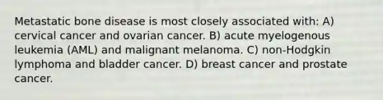 Metastatic bone disease is most closely associated with: A) cervical cancer and ovarian cancer. B) acute myelogenous leukemia (AML) and malignant melanoma. C) non-Hodgkin lymphoma and bladder cancer. D) breast cancer and prostate cancer.