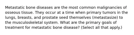 Metastatic bone diseases are the most common malignancies of osseous tissue. They occur at a time when primary tumors in the lungs, breasts, and prostate seed themselves (metastasize) to the musculoskeletal system. What are the primary goals of treatment for metastatic bone disease? (Select all that apply.)