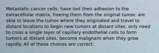 Metastatic cancer cells: have lost their adhesion to the extracellular matrix, freeing them from the original tumor. are able to leave the tumor where they originated and travel to distant locations to begin new tumors at distant sites. only need to cross a single layer of capillary endothelial cells to form tumors at distant sites. become malignant when they grow rapidly. All of these choices are correct.