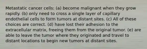 Metastatic cancer cells: (a) become malignant when they grow rapidly. (b) only need to cross a single layer of capillary endothelial cells to form tumors at distant sites. (c) All of these choices are correct. (d) have lost their adhesion to the extracellular matrix, freeing them from the original tumor. (e) are able to leave the tumor where they originated and travel to distant locations to begin new tumors at distant sites.