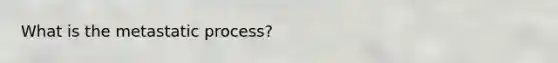 What is the metastatic process?