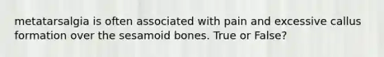 metatarsalgia is often associated with pain and excessive callus formation over the sesamoid bones. True or False?